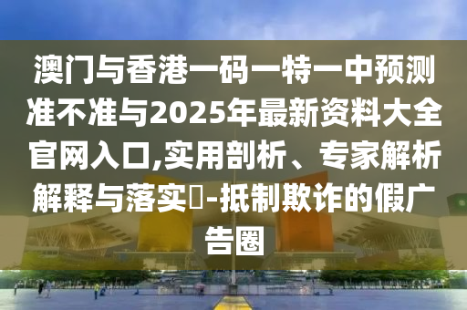 澳門與香港一碼一特一中預測準不準與2025年最新資料大全官網入口,實用剖析、專家解析解釋與落實?-抵制欺詐的假廣告圈